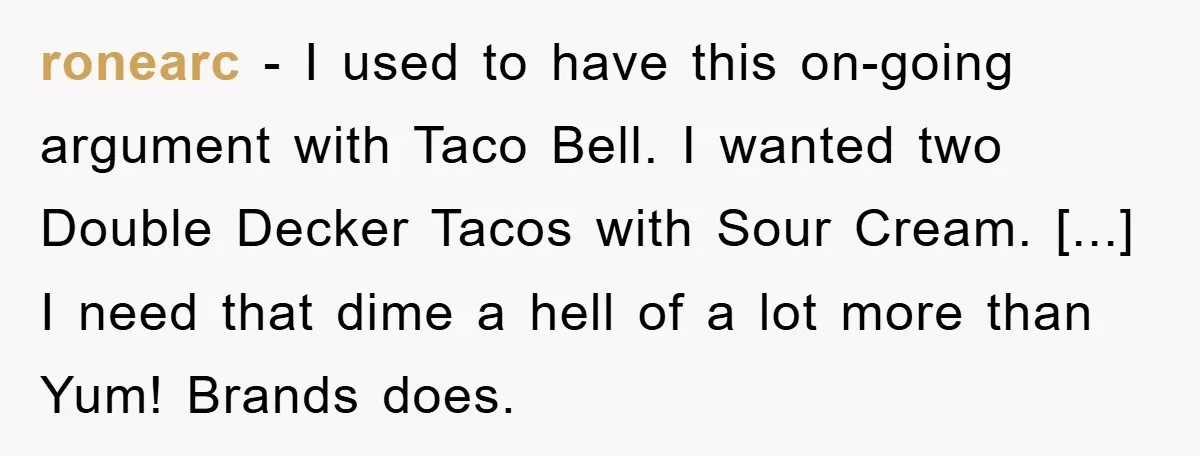 ronearc - I used to have this on-going argument with Taco Bell. I wanted two Double Decker Tacos with Sour Cream. [...] I need that dime a hell of a...