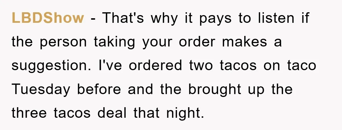 LBDShow - That's why it pays to listen if the person taking your order makes a suggestion. I've ordered two tacos on taco Tuesday before and the brought up the...