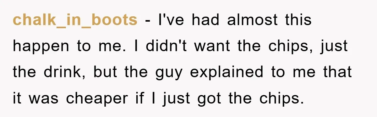 chalk_in_boots - I've had almost this happen to me. I didn't want the chips, just the drink, but the guy explained to me that it was cheaper if I just...