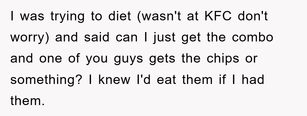 I was trying to diet (wasn't at KFC don't worry) and said can I just get the combo and one of you guys gets the chips or something? I knew...