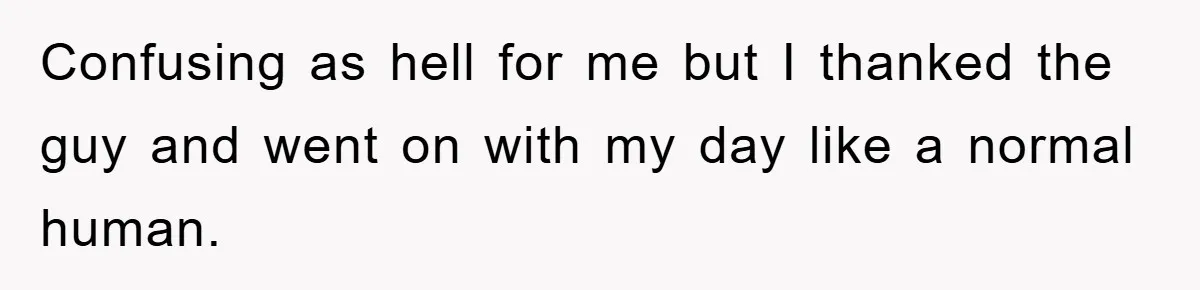 Confusing as hell for me but I thanked the guy and went on with my day like a normal human.