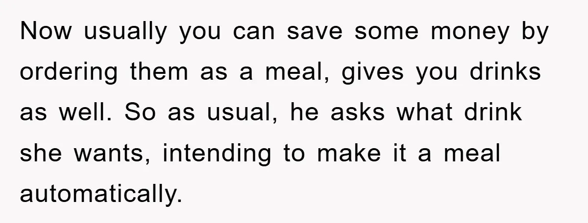 Now usually you can save some money by ordering them as a meal, gives you drinks as well. So as usual, he asks what drink she wants, intending to make...