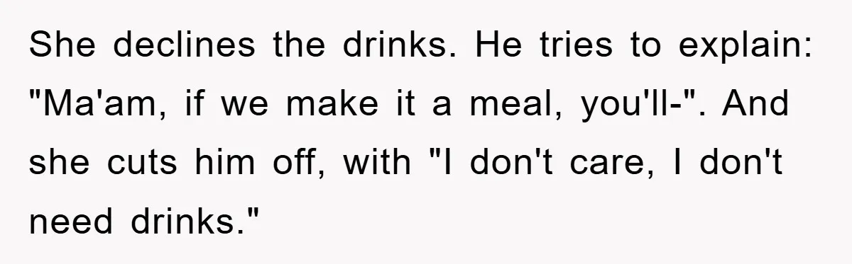 She declines the drinks. He tries to explain: "Ma'am, if we make it a meal, you'll-". And she cuts him off, with "I don't care, I don't need drinks."