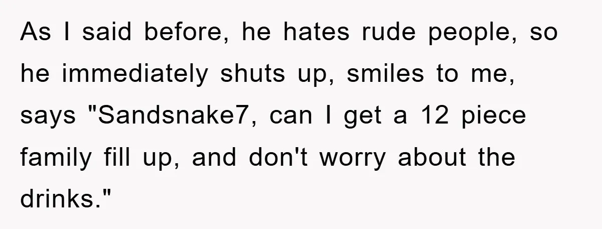 As I said before, he hates rude people, so he immediately shuts up, smiles to me, says "Sandsnake7, can I get a 12 piece family fill up, and don't worry...