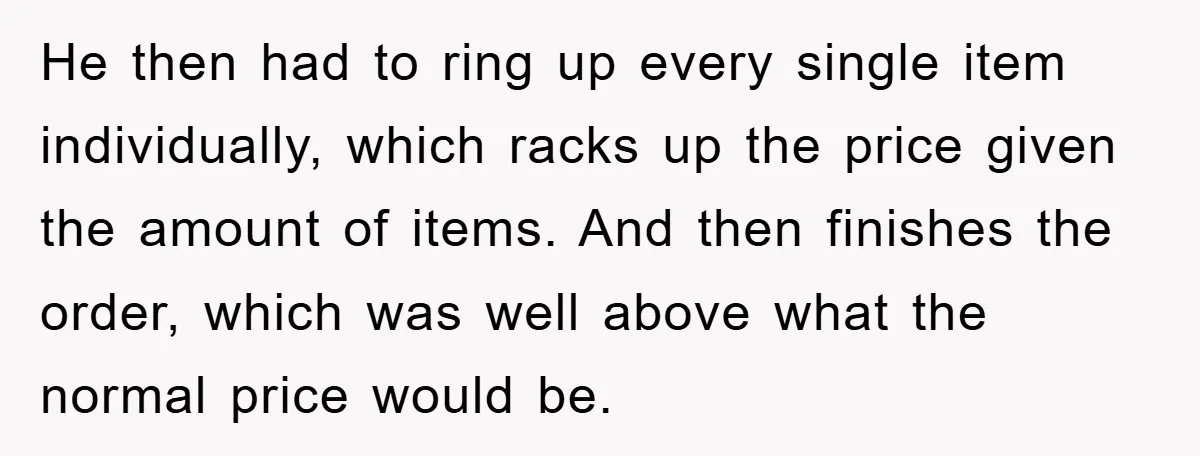 He then had to ring up every single item individually, which racks up the price given the amount of items. And then finishes the order, which was well above what...