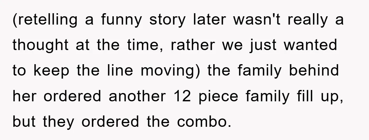 (retelling a funny story later wasn't really a thought at the time, rather we just wanted to keep the line moving) the family behind her ordered another 12 piece family...