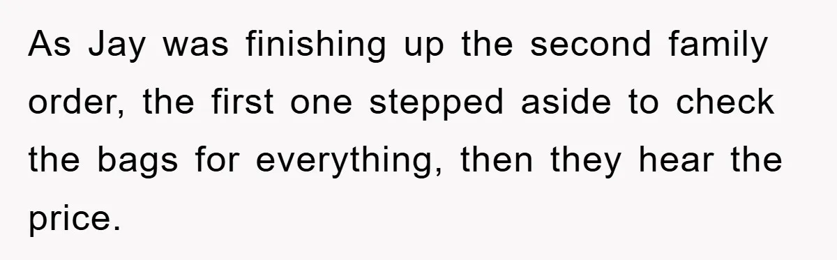 As Jay was finishing up the second family order, the first one stepped aside to check the bags for everything, then they hear the price.