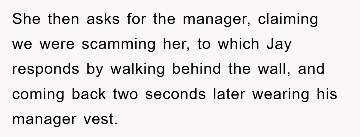 She then asks for the manager, claiming we were scamming her, to which Jay responds by walking behind the wall, and coming back two seconds later wearing his manager vest.