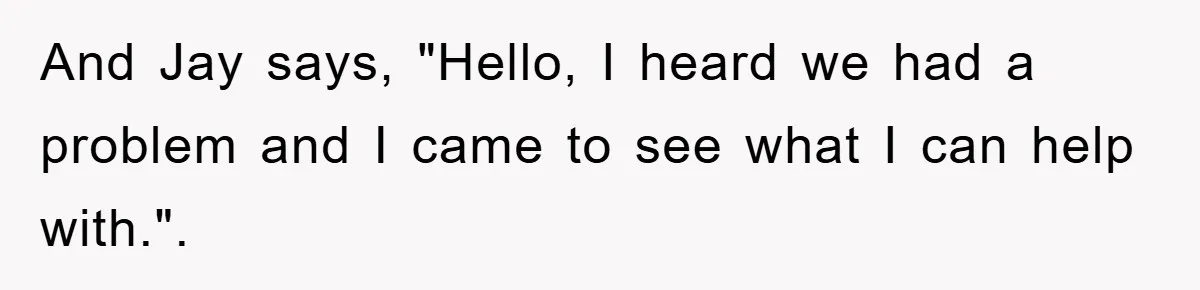 And Jay says, "Hello, I heard we had a problem and I came to see what I can help with.".