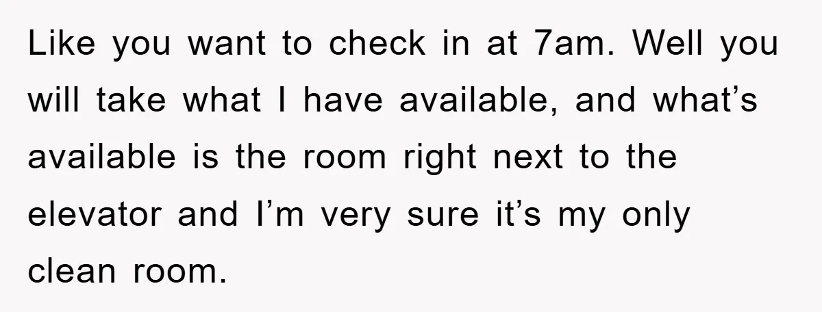 Like you want to check in at 7am. Well you will take what I have available, and what’s available is the room right next to the elevator and I’m very...