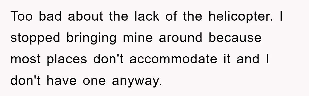 Too bad about the lack of the helicopter. I stopped bringing mine around because most places don't accommodate it and I don't have one anyway.