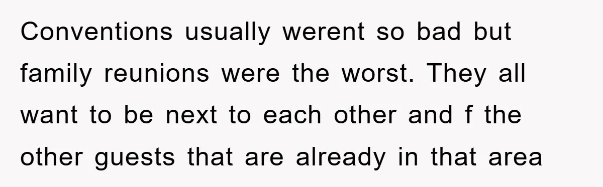 Conventions usually werent so bad but family reunions were the worst. They all want to be next to each other and f the other guests that are already in that...