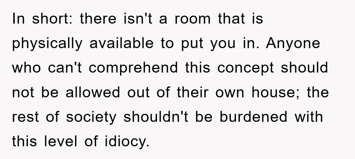 In short: there isn't a room that is physically available to put you in. Anyone who can't comprehend this concept should not be allowed out of their own house; the...
