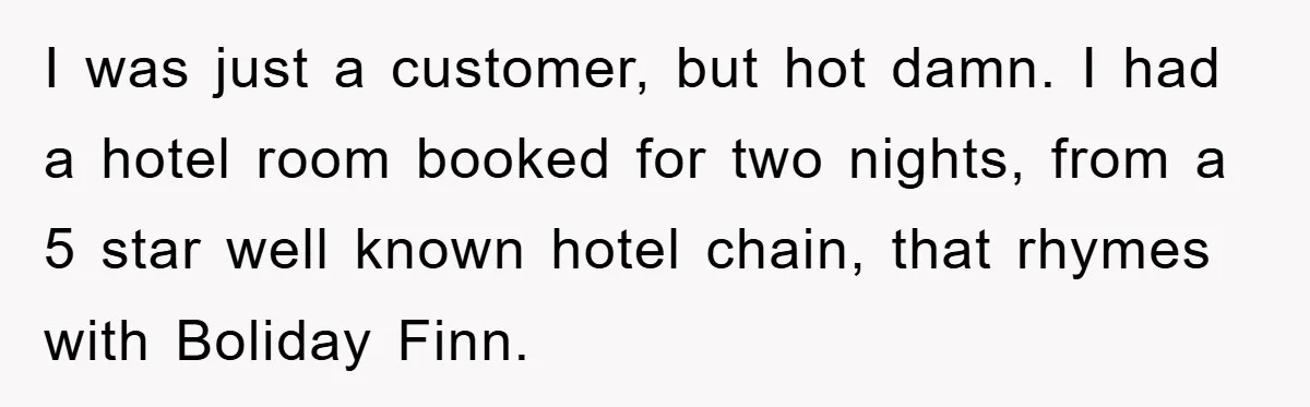 I was just a customer, but hot damn. I had a hotel room booked for two nights, from a 5 star well known hotel chain, that rhymes with Boliday Finn.