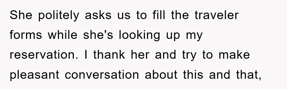 She politely asks us to fill the traveler forms while she's looking up my reservation. I thank her and try to make pleasant conversation about this and that,