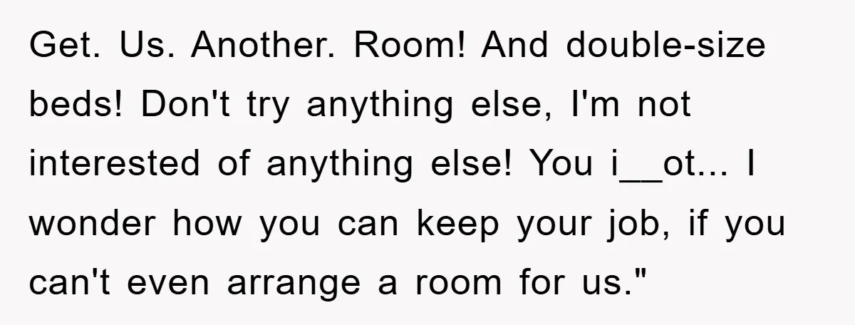 Get. Us. Another. Room! And double-size beds! Don't try anything else, I'm not interested of anything else! You i__ot... I wonder how you can keep your job, if you can't...