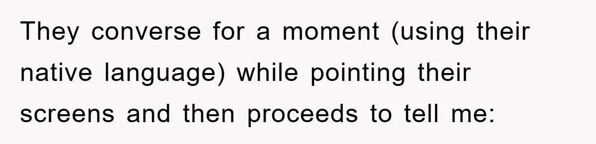 They converse for a moment (using their native language) while pointing their screens and then proceeds to tell me: