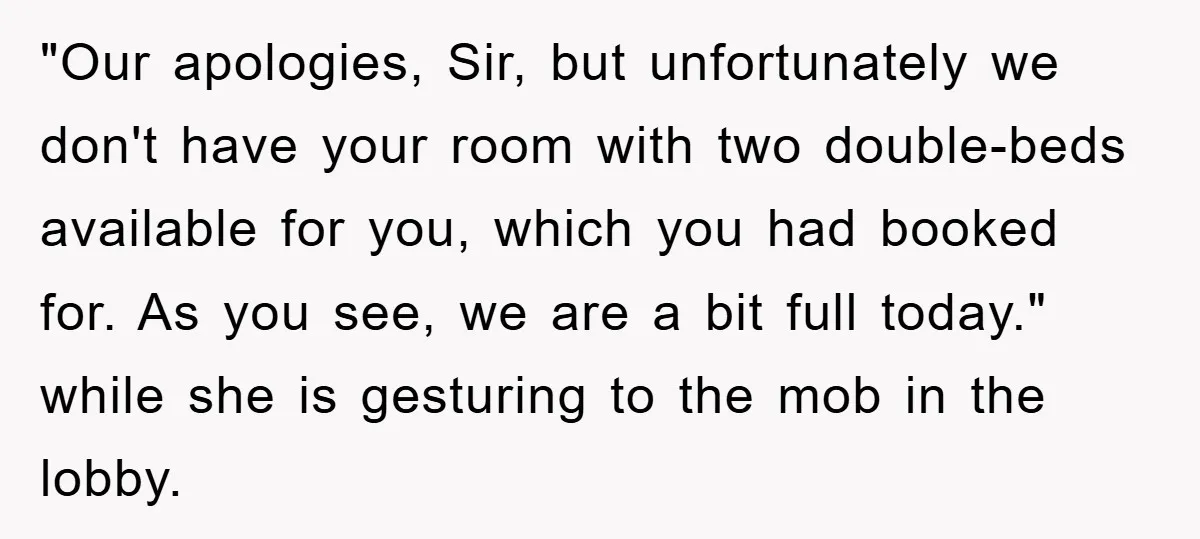 "Our apologies, Sir, but unfortunately we don't have your room with two double-beds available for you, which you had booked for. As you see, we are a bit full today."...