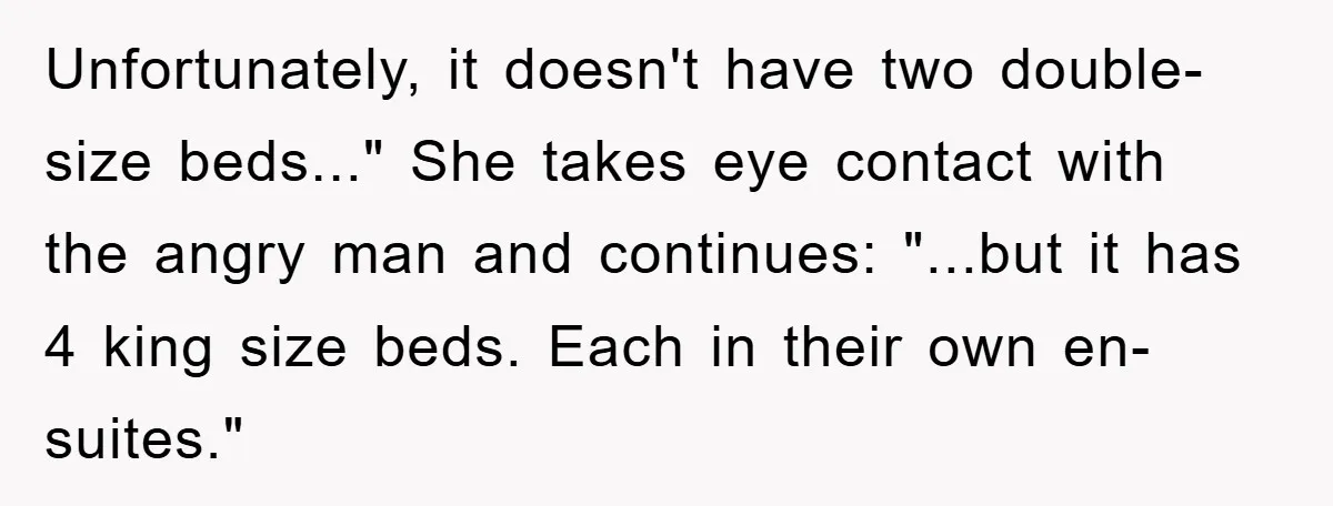 Unfortunately, it doesn't have two double-size beds..." She takes eye contact with the angry man and continues: "...but it has 4 king size beds. Each in their own en-suites."