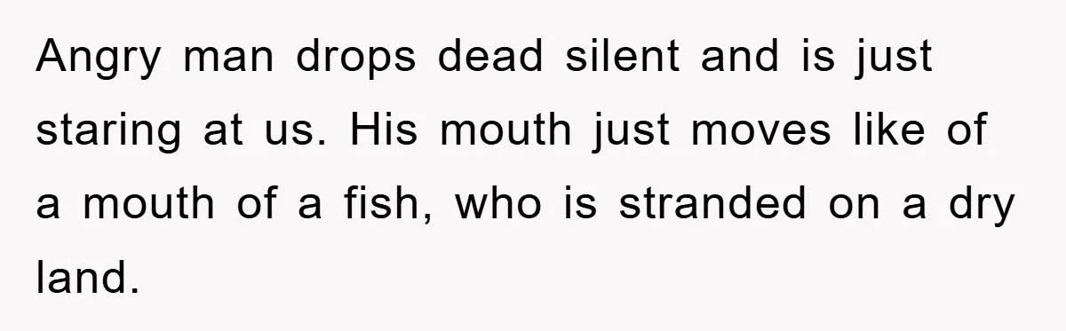 Angry man drops dead silent and is just staring at us. His mouth just moves like of a mouth of a fish, who is stranded on a dry land.