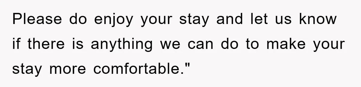 Please do enjoy your stay and let us know if there is anything we can do to make your stay more comfortable."