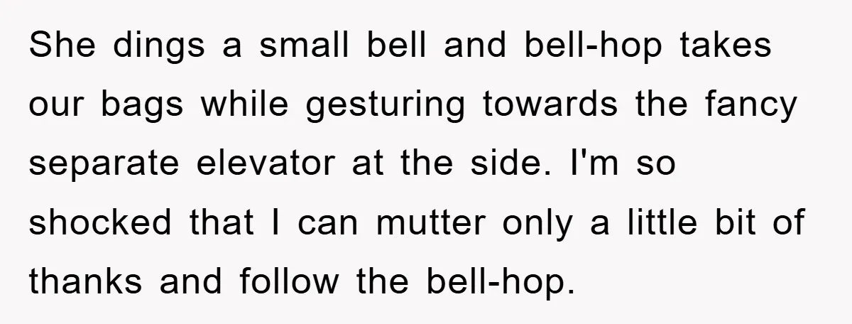 She dings a small bell and bell-hop takes our bags while gesturing towards the fancy separate elevator at the side. I'm so shocked that I can mutter only a little...