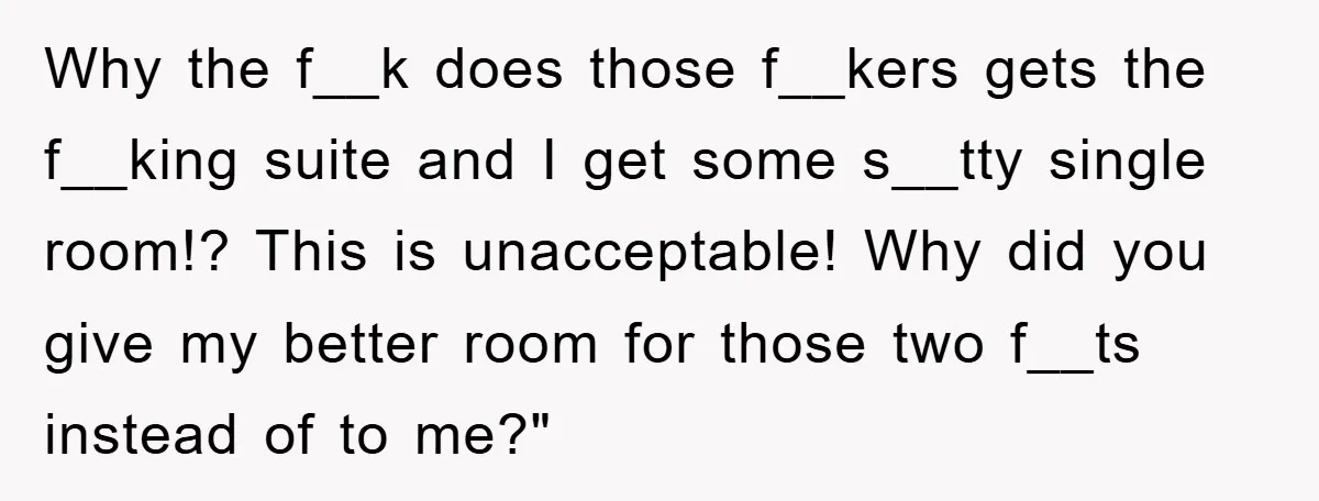 Why the f__k does those f__kers gets the f__king suite and I get some s__tty single room!? This is unacceptable! Why did you give my better room for those two...