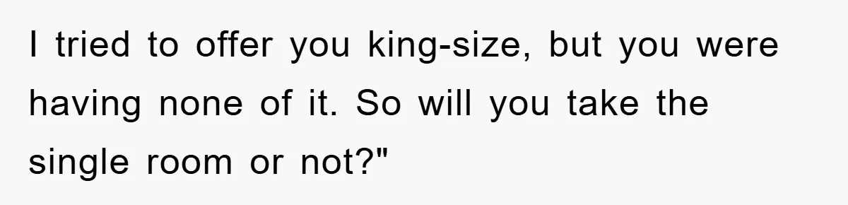 I tried to offer you king-size, but you were having none of it. So will you take the single room or not?"