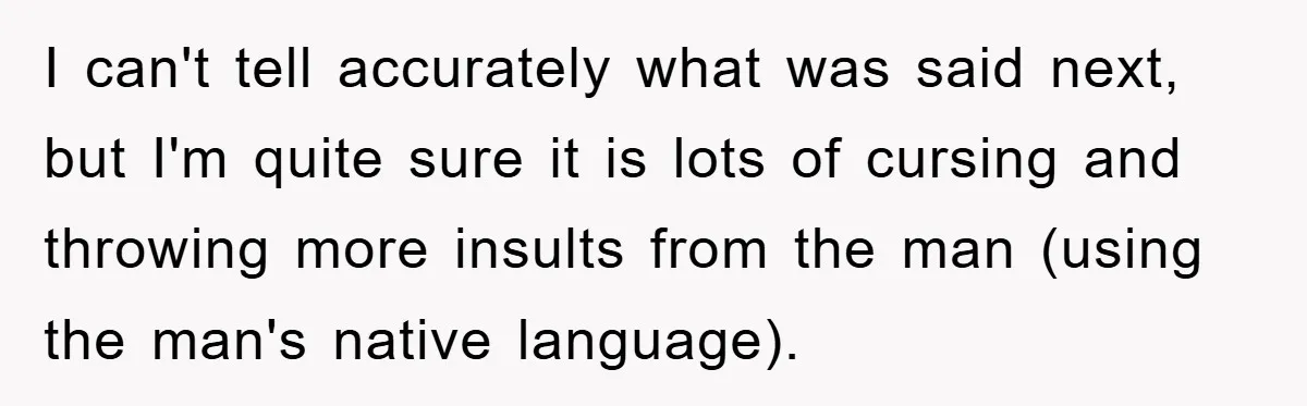 I can't tell accurately what was said next, but I'm quite sure it is lots of cursing and throwing more insults from the man (using the man's native language).