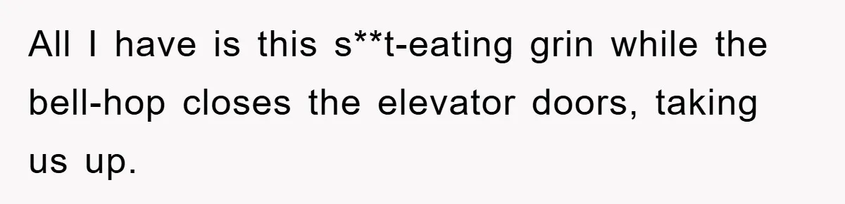All I have is this s**t-eating grin while the bell-hop closes the elevator doors, taking us up.