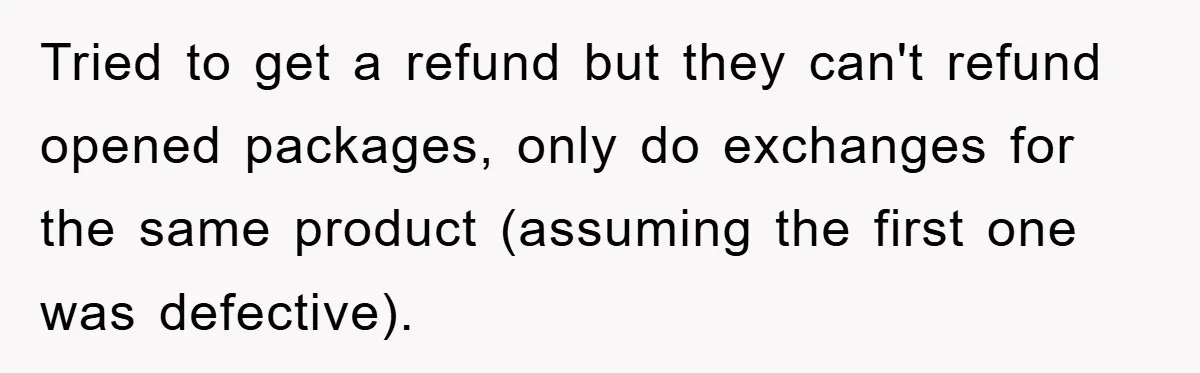 Tried to get a refund but they can't refund opened packages, only do exchanges for the same product (assuming the first one was defective).