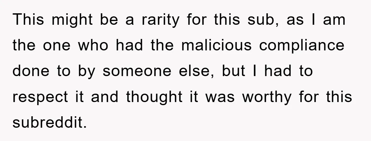 This might be a rarity for this sub, as I am the one who had the malicious compliance done to by someone else, but I had to respect it and...