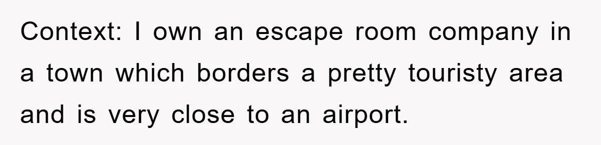 Context: I own an escape room company in a town which borders a pretty touristy area and is very close to an airport.