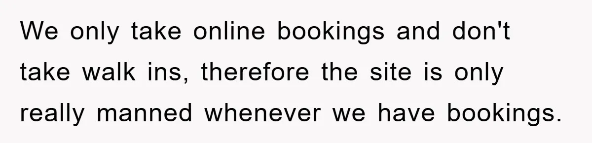 We only take online bookings and don't take walk ins, therefore the site is only really manned whenever we have bookings.