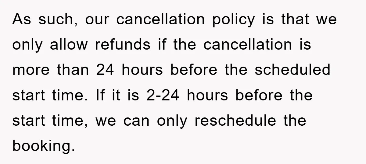 As such, our cancellation policy is that we only allow refunds if the cancellation is more than 24 hours before the scheduled start time. If it is 2-24 hours before...