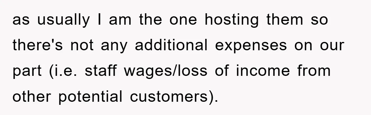 as usually I am the one hosting them so there's not any additional expenses on our part (i.e. staff wages/loss of income from other potential customers).