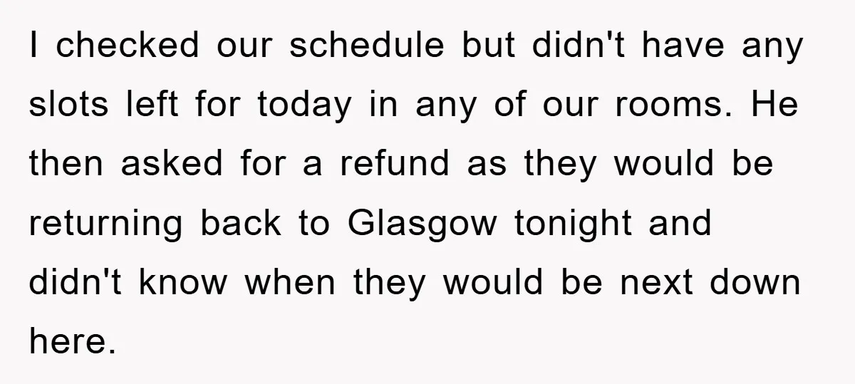 I checked our schedule but didn't have any slots left for today in any of our rooms. He then asked for a refund as they would be returning back to...