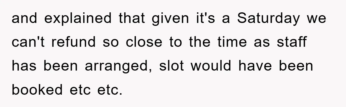 and explained that given it's a Saturday we can't refund so close to the time as staff has been arranged, slot would have been booked etc etc.