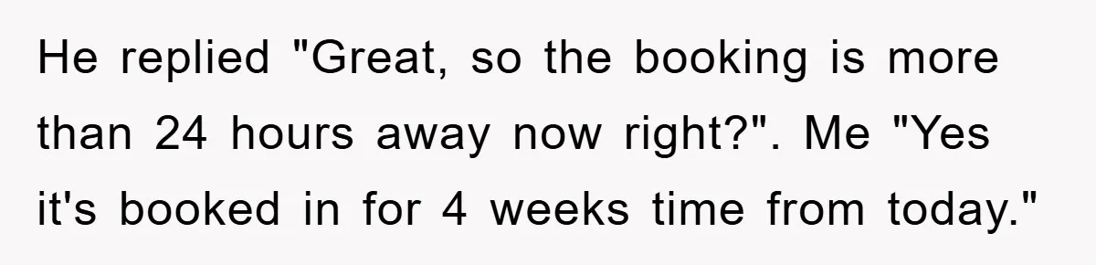 He replied "Great, so the booking is more than 24 hours away now right?". Me "Yes it's booked in for 4 weeks time from today."