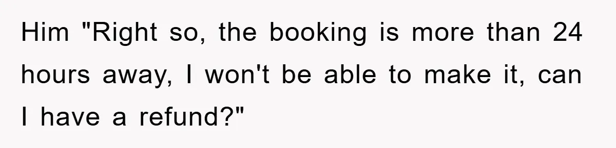 Him "Right so, the booking is more than 24 hours away, I won't be able to make it, can I have a refund?"