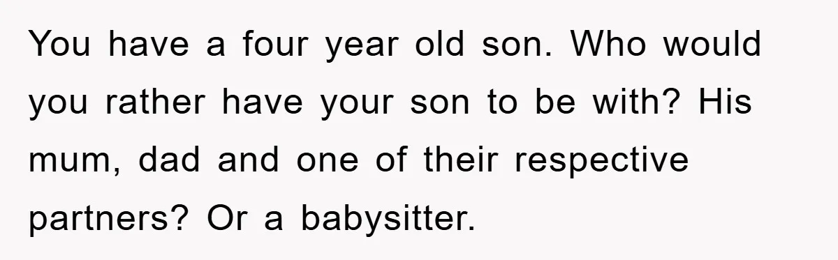 You have a four year old son. Who would you rather have your son to be with? His mum, dad and one of their respective partners? Or a babysitter.
