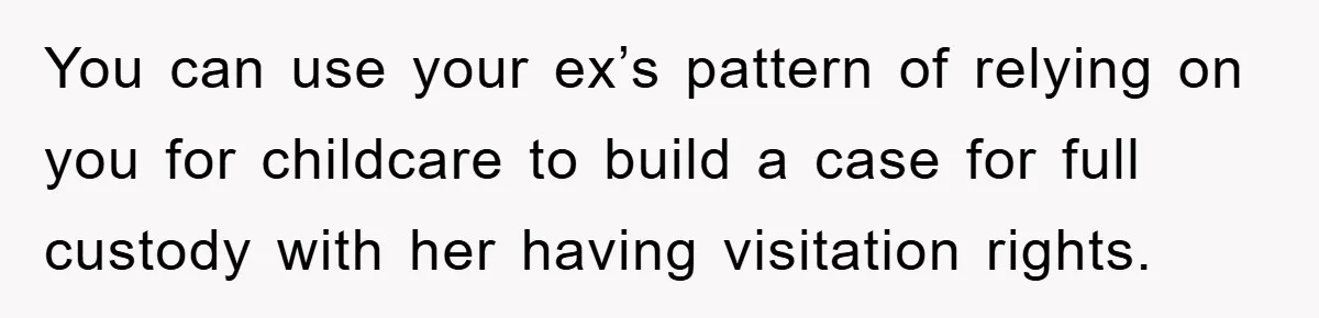 You can use your ex’s pattern of relying on you for childcare to build a case for full custody with her having visitation rights.