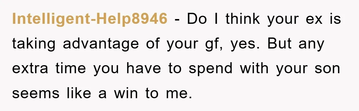 Intelligent-Help8946 - Do I think your ex is taking advantage of your gf, yes. But any extra time you have to spend with your son seems like a win to...