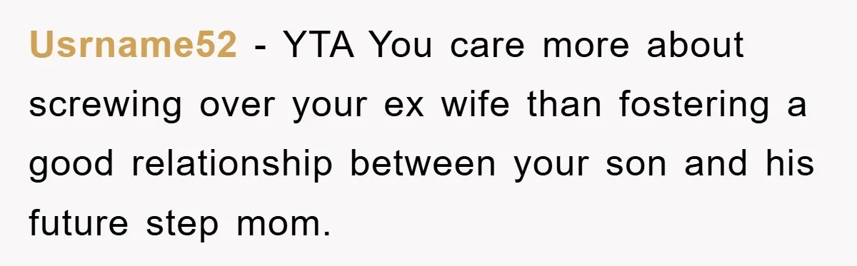 Usrname52 - YTA You care more about screwing over your ex wife than fostering a good relationship between your son and his future step mom.