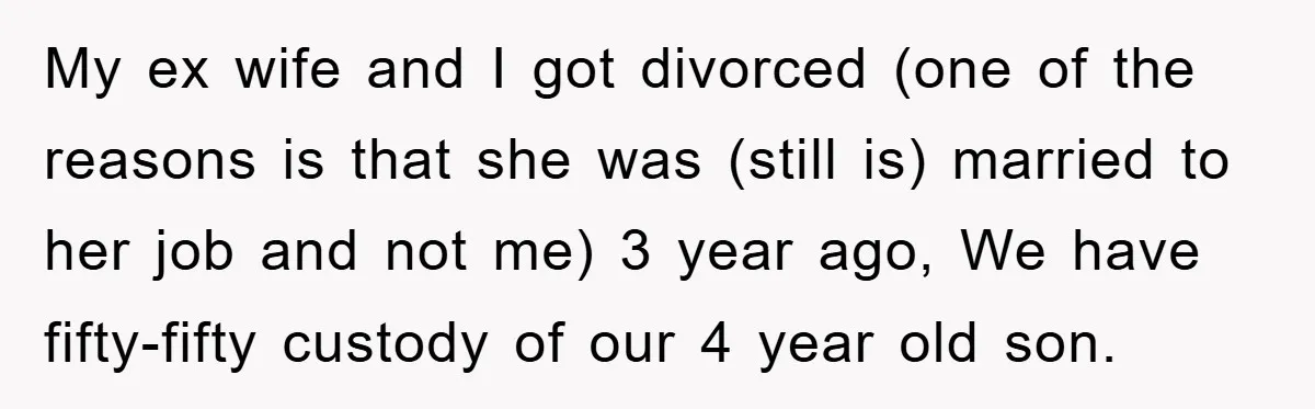 My ex wife and I got divorced (one of the reasons is that she was (still is) married to her job and not me) 3 year ago, We have fifty-fifty...