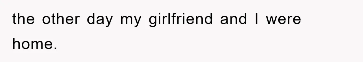 the other day my girlfriend and I were home.