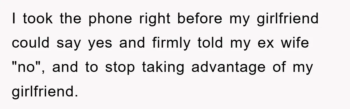 I took the phone right before my girlfriend could say yes and firmly told my ex wife "no", and to stop taking advantage of my girlfriend.