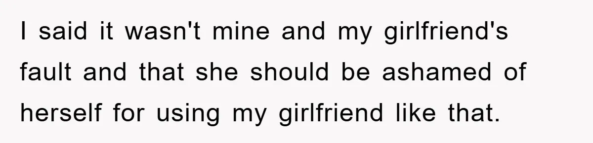 I said it wasn't mine and my girlfriend's fault and that she should be ashamed of herself for using my girlfriend like that.