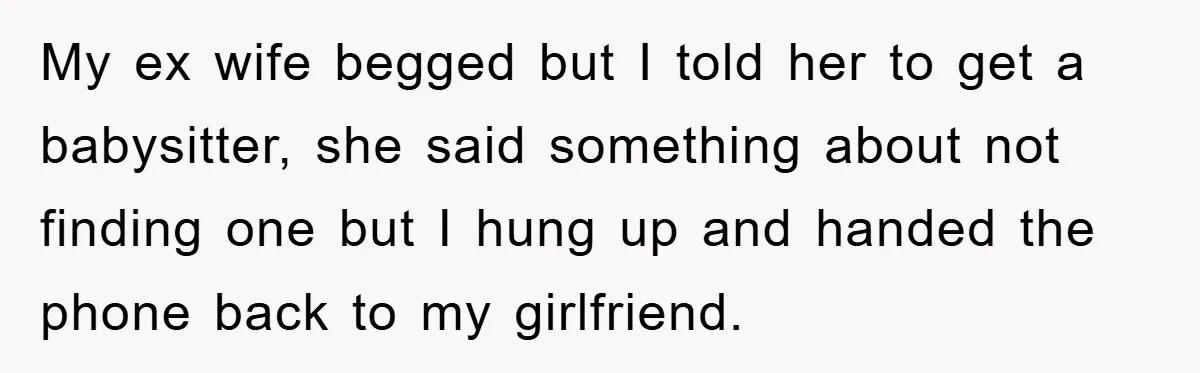 My ex wife begged but I told her to get a babysitter, she said something about not finding one but I hung up and handed the phone back to my...