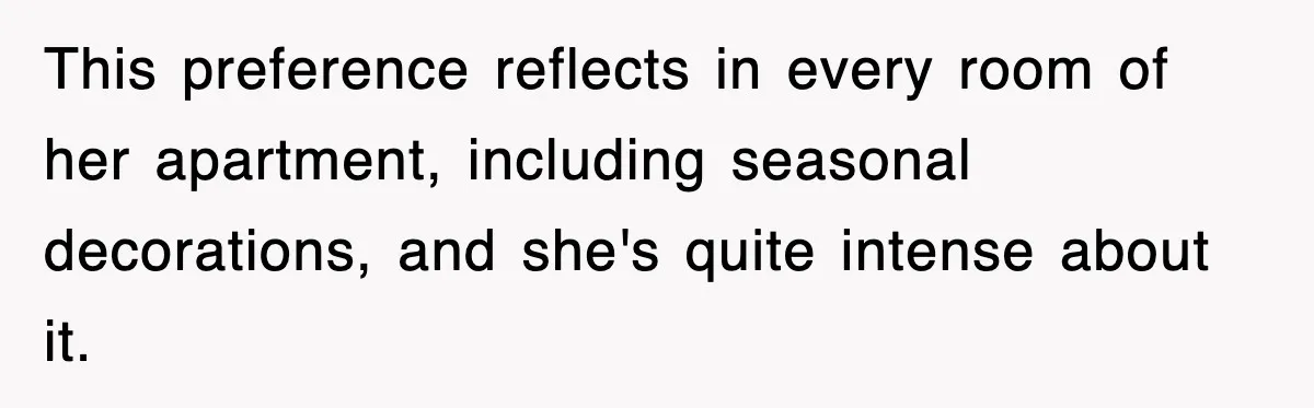 This preference reflects in every room of her apartment, including seasonal decorations, and she's quite intense about it.